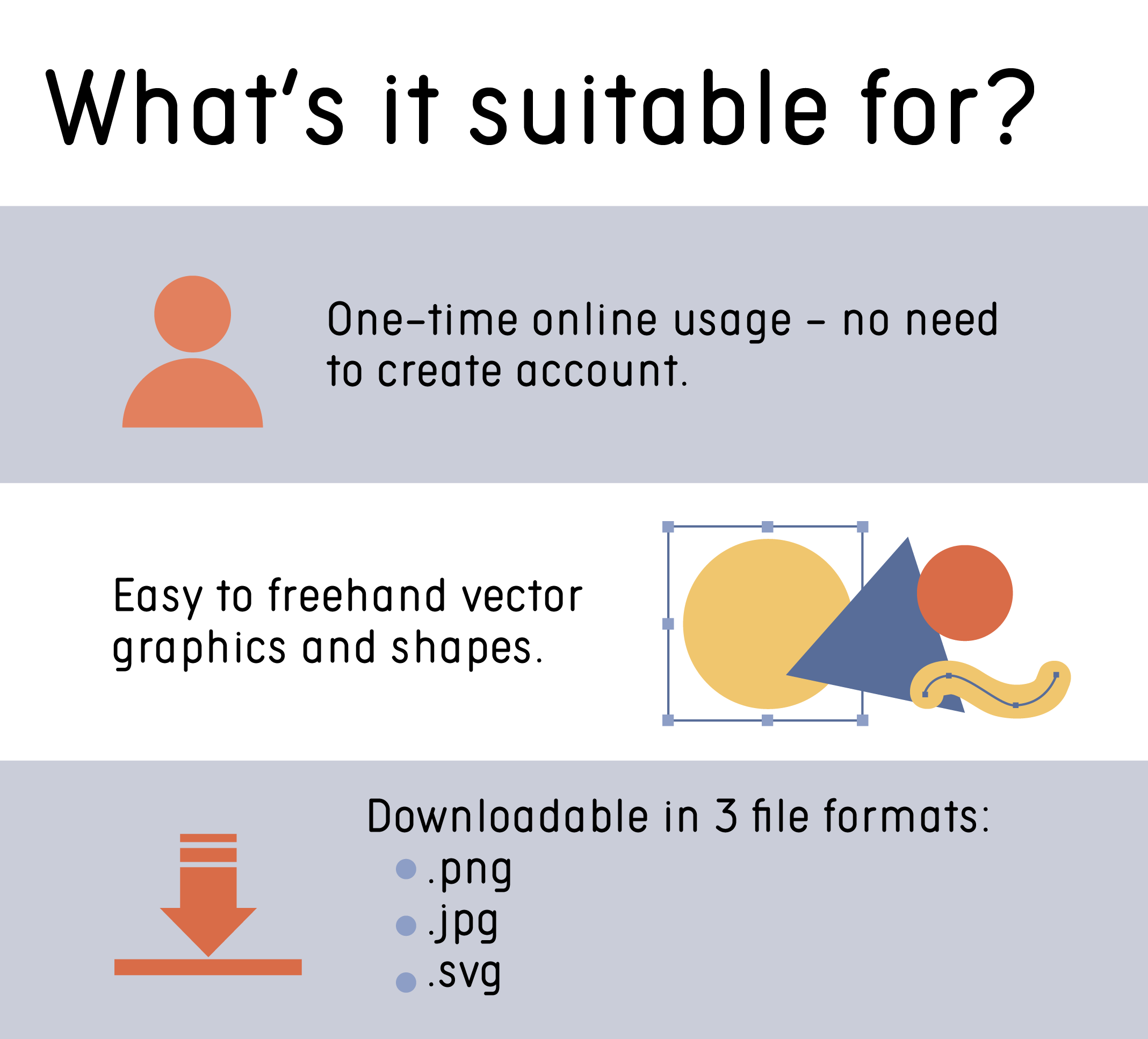 One-time online usage – no need to create account. Easy to freehand vector graphics and shapes. Downloadable in 3 file formats - .png, .jpg, .svg.