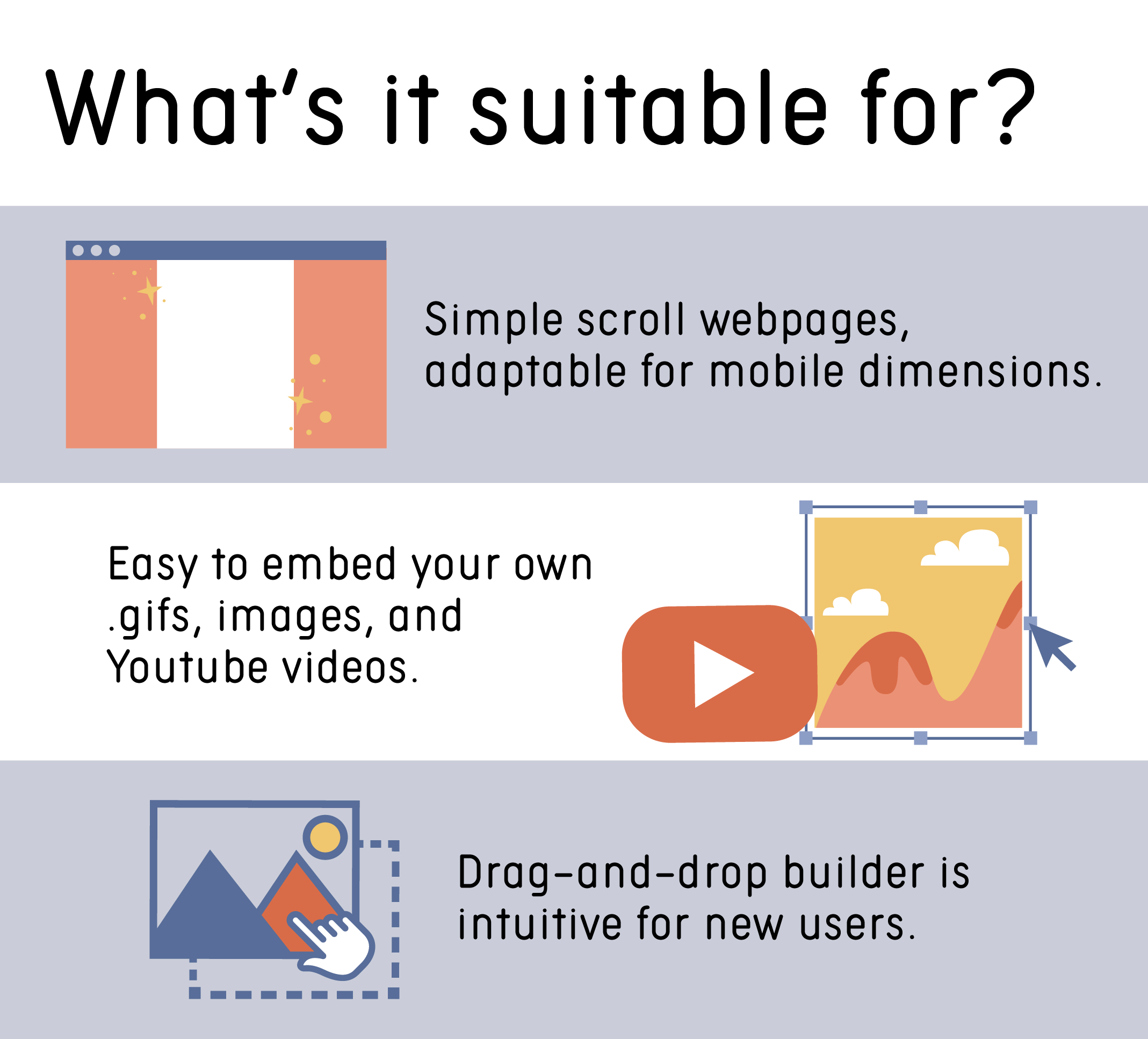 Simple scroll webpages, adaptable for mobile dimensions. Easy to embed your own .gifs, images, and YouTube videos. Drag-and-drop builder is intuitive for new users.