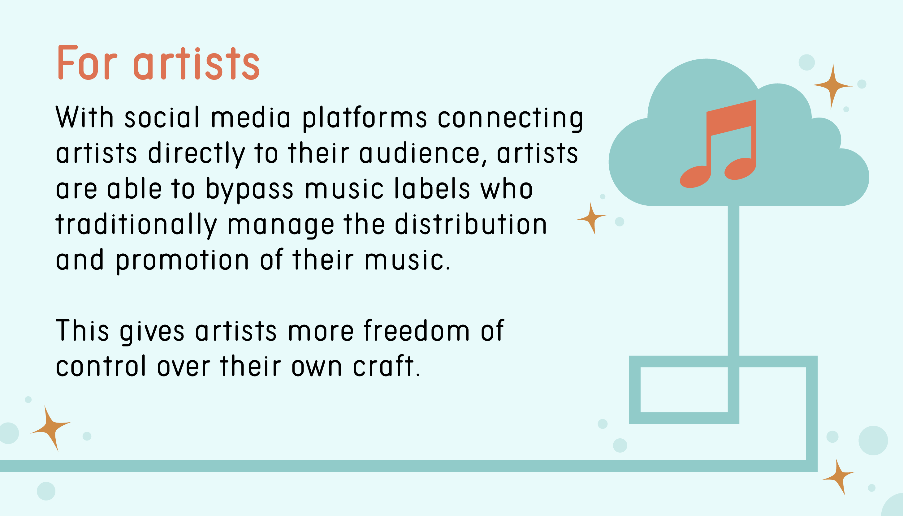 For artists: With social media platforms connecting artists directly to their audience, artists are able to bypass music labels who traditionally manage the distribution and promotion of their music. This gives artists more freedom of control over their own craft.