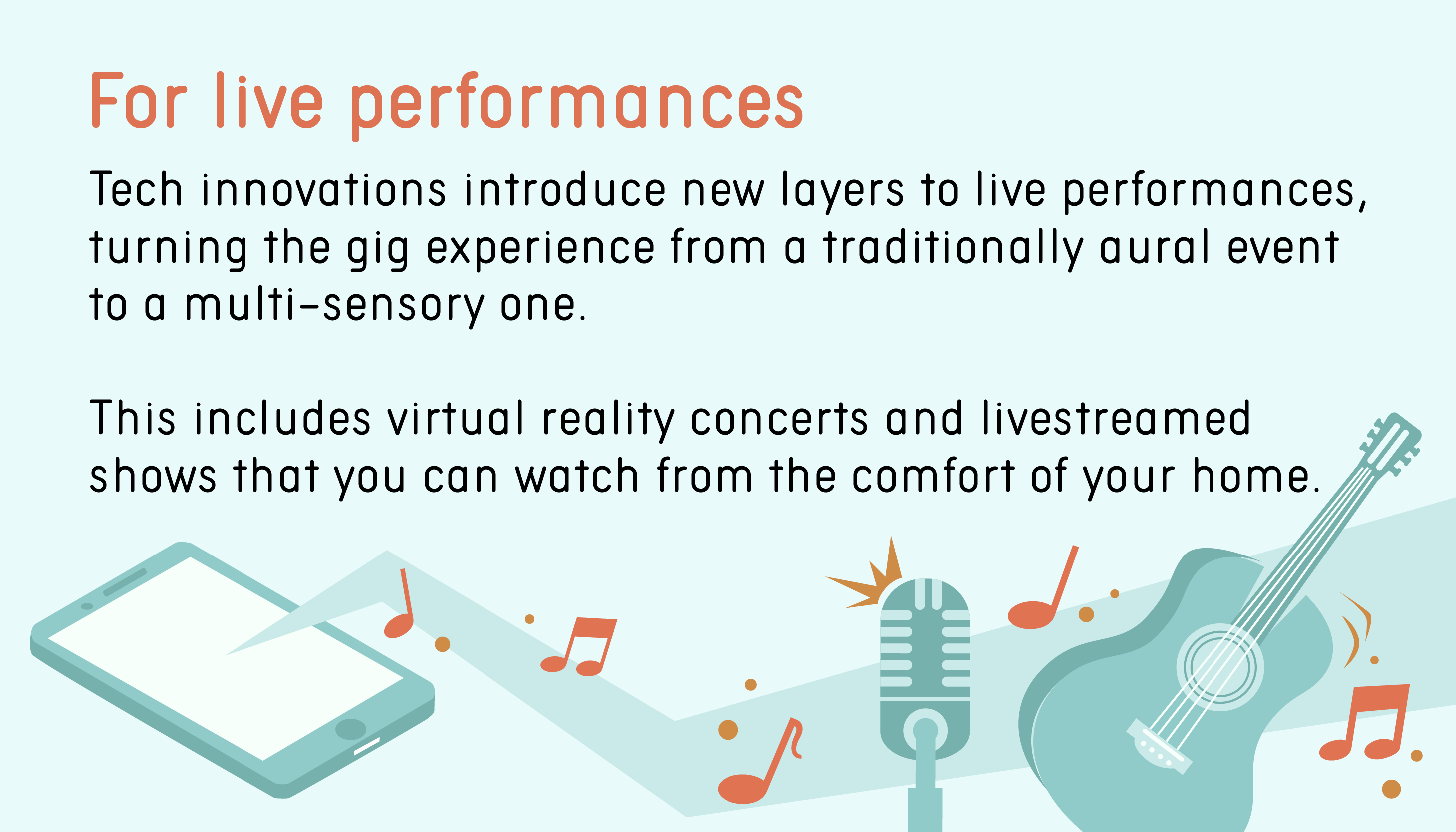 For live performances: Tech innovations introduce new layers to live performances, turning the gig experience from a traditionally aural event to a multi-sensory one. This includes virtual reality concerts and livestreamed shows that you can watch from the comfort of your home.