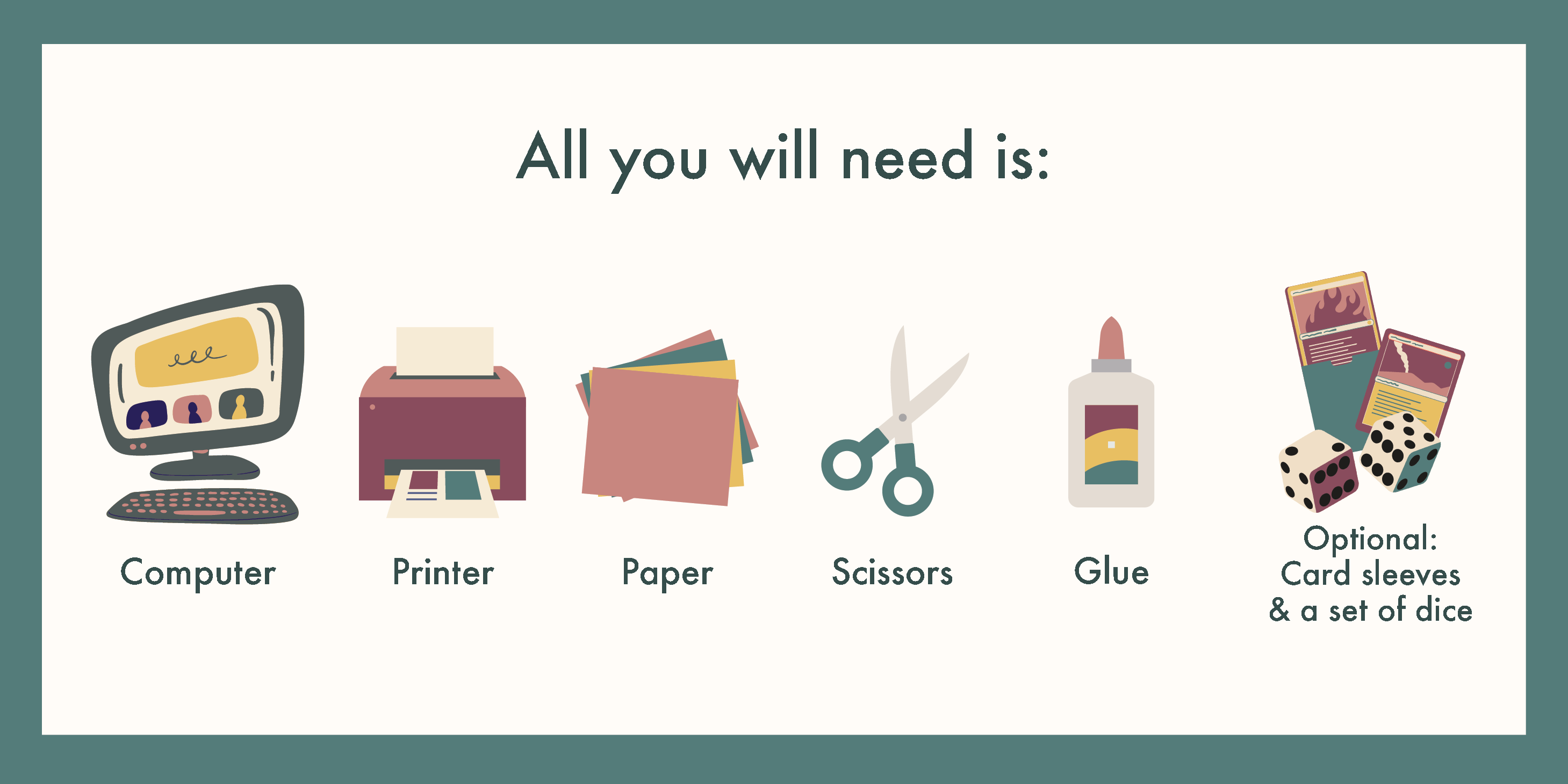 All you will need is: a computer and a printer, paper, scissors, glue, cardboard, [optional] Card sleeves and a set of dice (You can get these from a local boardgame store!)